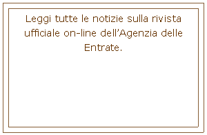 Casella di testo: Leggi tutte le notizie sulla rivista ufficiale on-line dellAgenzia delle Entrate. 